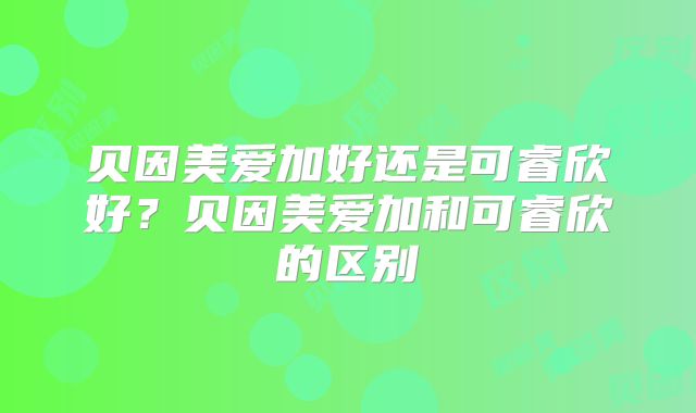 贝因美爱加好还是可睿欣好？贝因美爱加和可睿欣的区别