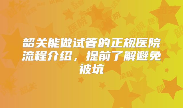韶关能做试管的正规医院流程介绍，提前了解避免被坑