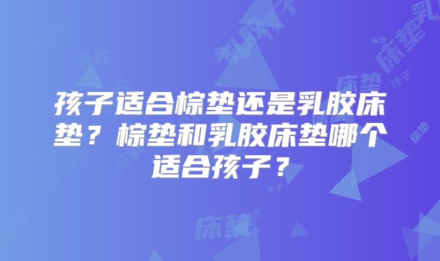 孩子适合棕垫还是乳胶床垫？棕垫和乳胶床垫哪个适合孩子？