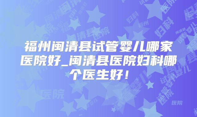 福州闽清县试管婴儿哪家医院好_闽清县医院妇科哪个医生好！