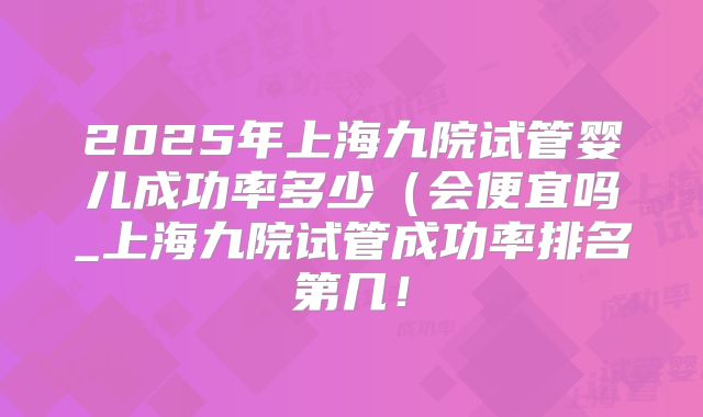2025年上海九院试管婴儿成功率多少(会便宜吗_上海九院试管成功率排名第几!