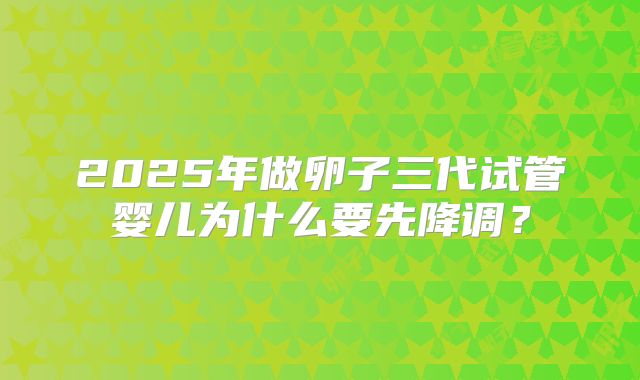 2025年做卵子三代试管婴儿为什么要先降调？