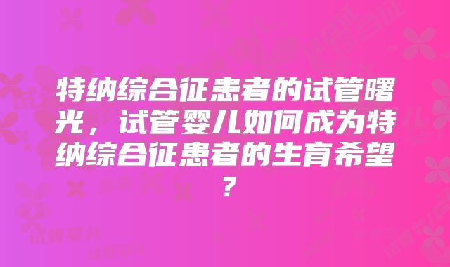 特纳综合征患者的试管曙光，试管婴儿如何成为特纳综合征患者的生育希望？