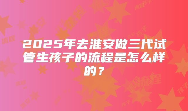 2025年去淮安做三代试管生孩子的流程是怎么样的？