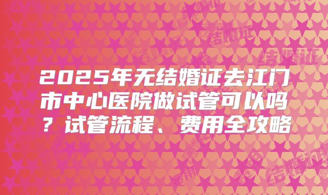2025年无结婚证去江门市中心医院做试管可以吗？试管流程、费用全攻略