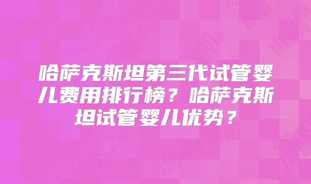 哈萨克斯坦第三代试管婴儿费用排行榜？哈萨克斯坦试管婴儿优势？