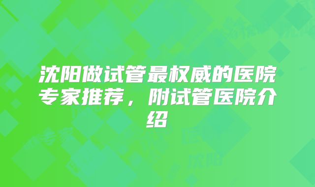 沈阳做试管最权威的医院专家推荐，附试管医院介绍