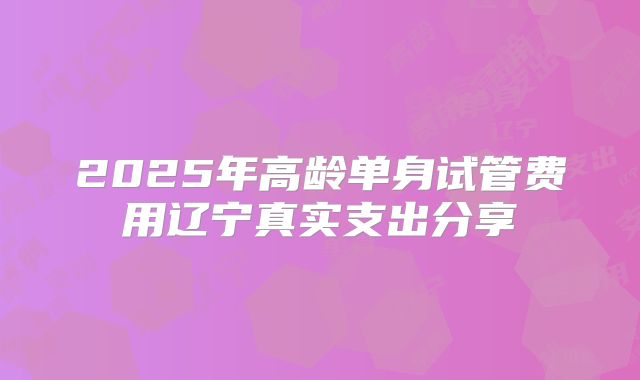 2025年高龄单身试管费用辽宁真实支出分享