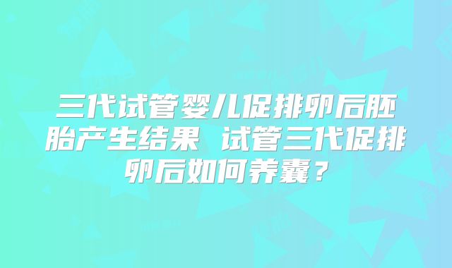 三代试管婴儿促排卵后胚胎产生结果 试管三代促排卵后如何养囊？