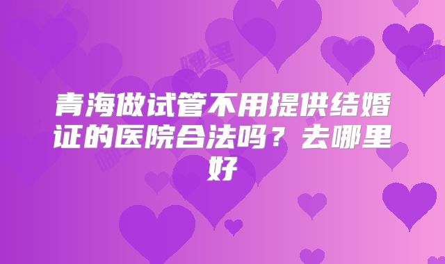 青海做试管不用提供结婚证的医院合法吗？去哪里好