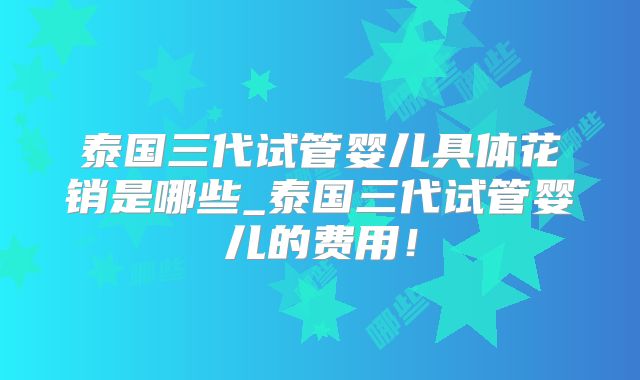 泰国三代试管婴儿具体花销是哪些_泰国三代试管婴儿的费用！
