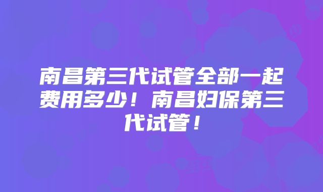 南昌第三代试管全部一起费用多少!南昌妇保第三代试管!