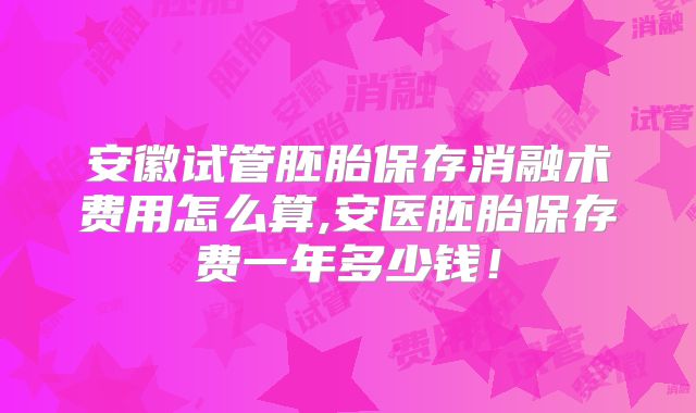 安徽试管胚胎保存消融术费用怎么算,安医胚胎保存费一年多少钱！