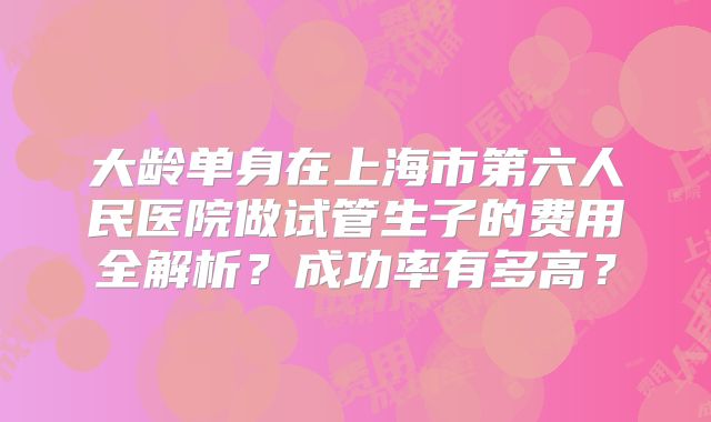 大龄单身在上海市第六人民医院做试管生子的费用全解析？成功率有多高？