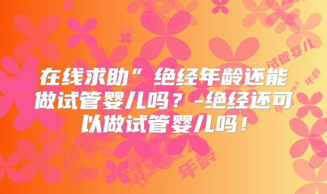 在线求助”绝经年龄还能做试管婴儿吗？-绝经还可以做试管婴儿吗！