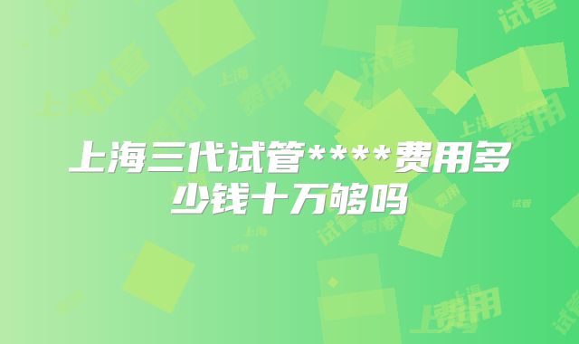 上海三代试管****费用多少钱十万够吗