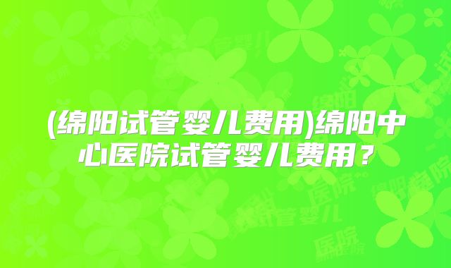 (绵阳试管婴儿费用)绵阳中心医院试管婴儿费用?