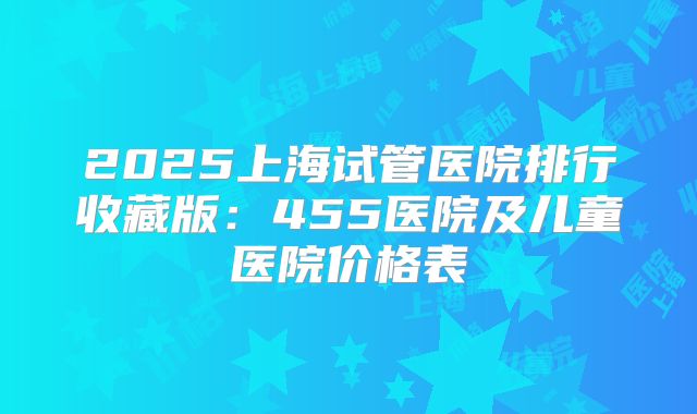 2025上海试管医院排行收藏版：455医院及儿童医院价格表