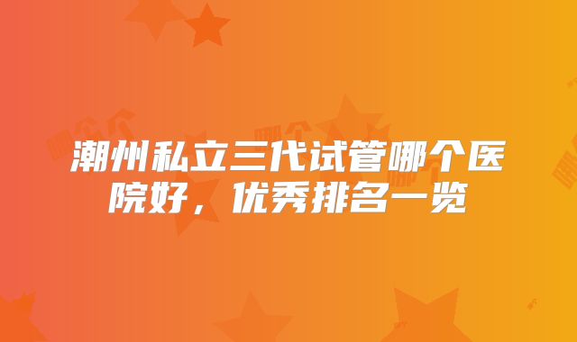 潮州私立三代试管哪个医院好，优秀排名一览