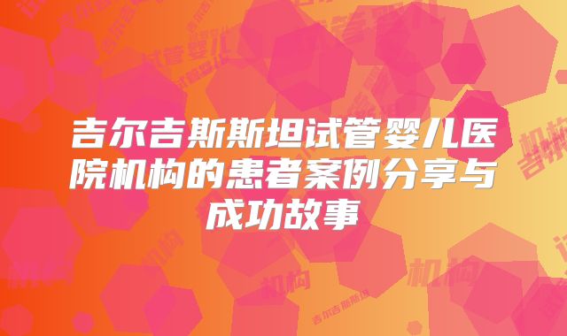 吉尔吉斯斯坦试管婴儿医院机构的患者案例分享与成功故事