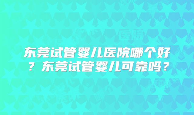 东莞试管婴儿医院哪个好？东莞试管婴儿可靠吗？