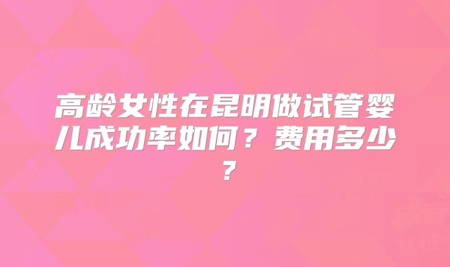 高龄女性在昆明做试管婴儿成功率如何？费用多少？