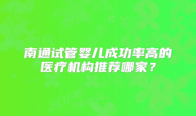 南通试管婴儿成功率高的医疗机构推荐哪家？