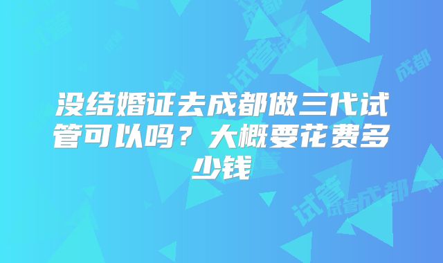 没结婚证去成都做三代试管可以吗?大概要花费多少钱
