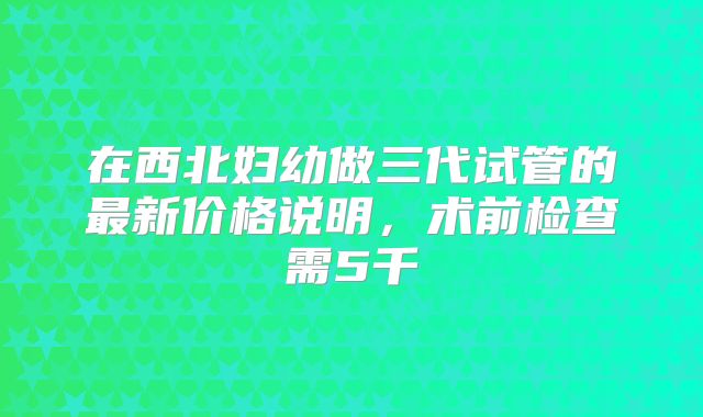 在西北妇幼做三代试管的最新价格说明，术前检查需5千
