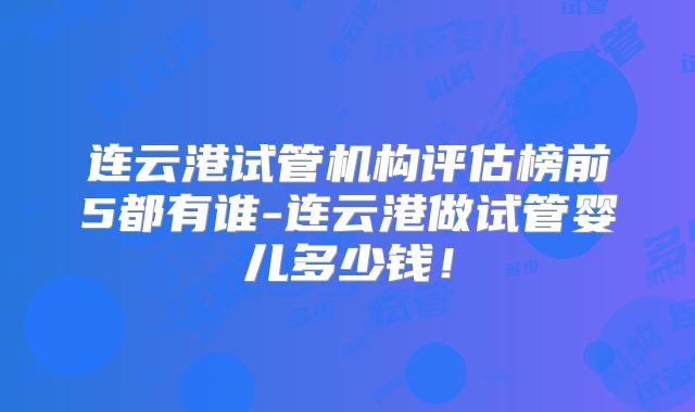 连云港试管机构评估榜前5都有谁-连云港做试管婴儿多少钱！