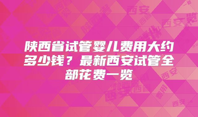 陕西省试管婴儿费用大约多少钱？最新西安试管全部花费一览