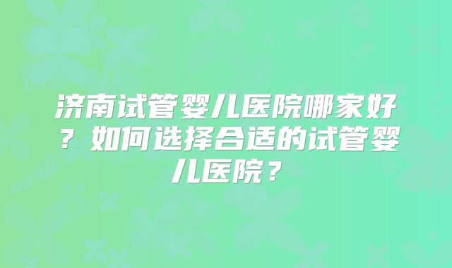 济南试管婴儿医院哪家好？如何选择合适的试管婴儿医院？