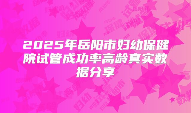 2025年岳阳市妇幼保健院试管成功率高龄真实数据分享