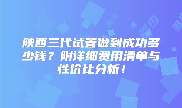 陕西三代试管做到成功多少钱？附详细费用清单与性价比分析！