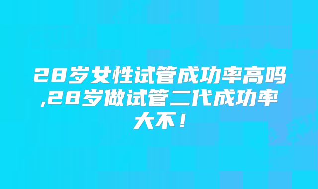 28岁女性试管成功率高吗,28岁做试管二代成功率大不！