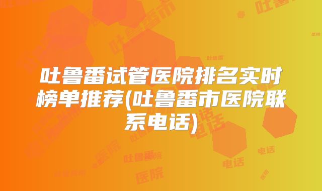 吐鲁番试管医院排名实时榜单推荐(吐鲁番市医院联系电话)