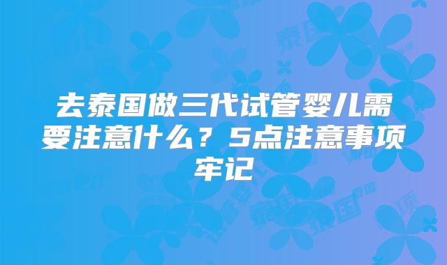 去泰国做三代试管婴儿需要注意什么？5点注意事项牢记