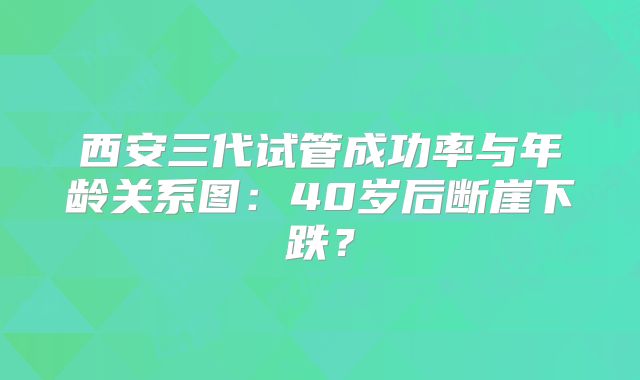西安三代试管成功率与年龄关系图：40岁后断崖下跌？