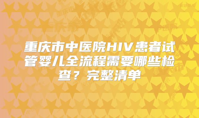 重庆市中医院HIV患者试管婴儿全流程需要哪些检查？完整清单