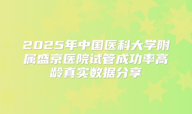 2025年中国医科大学附属盛京医院试管成功率高龄真实数据分享