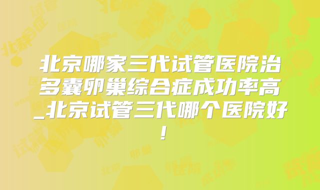 北京哪家三代试管医院治多囊卵巢综合症成功率高_北京试管三代哪个医院好！