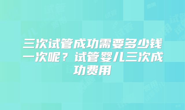 三次试管成功需要多少钱一次呢？试管婴儿三次成功费用
