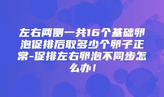 左右两侧一共16个基础卵泡促排后取多少个卵子正常-促排左右卵泡不同步怎么办！