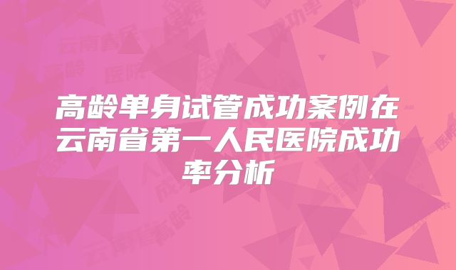 高龄单身试管成功案例在云南省第一人民医院成功率分析