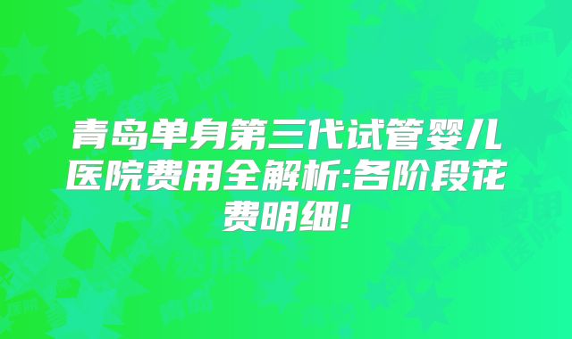 青岛单身第三代试管婴儿医院费用全解析:各阶段花费明细!