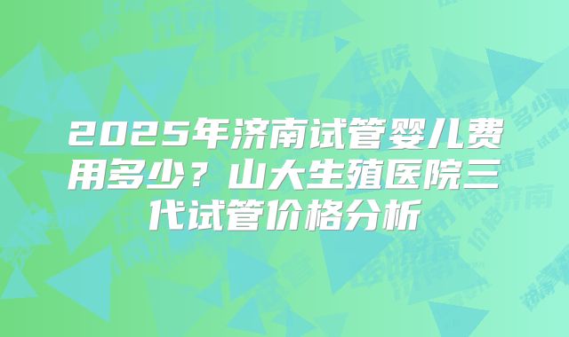 2025年济南试管婴儿费用多少?山大生殖医院三代试管价格分析