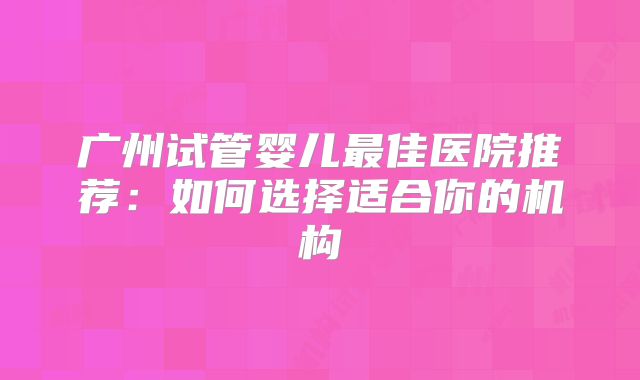广州试管婴儿最佳医院推荐：如何选择适合你的机构