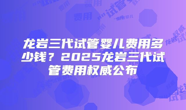 龙岩三代试管婴儿费用多少钱？2025龙岩三代试管费用权威公布