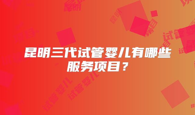 昆明三代试管婴儿有哪些服务项目？