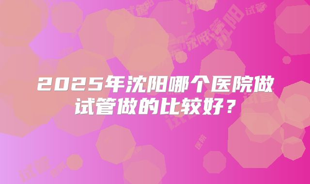 2025年沈阳哪个医院做试管做的比较好?